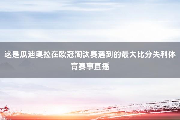 这是瓜迪奥拉在欧冠淘汰赛遇到的最大比分失利体育赛事直播