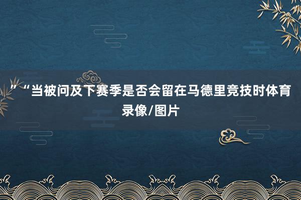 ”“当被问及下赛季是否会留在马德里竞技时体育录像/图片