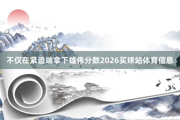 不仅在紧迫端拿下雄伟分数2026买球站体育信息