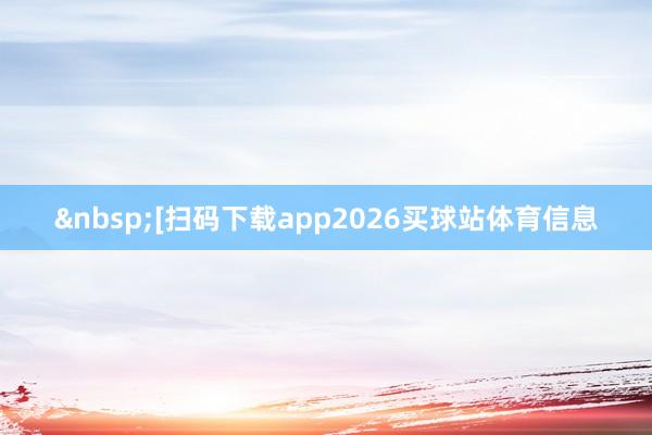 [扫码下载app2026买球站体育信息