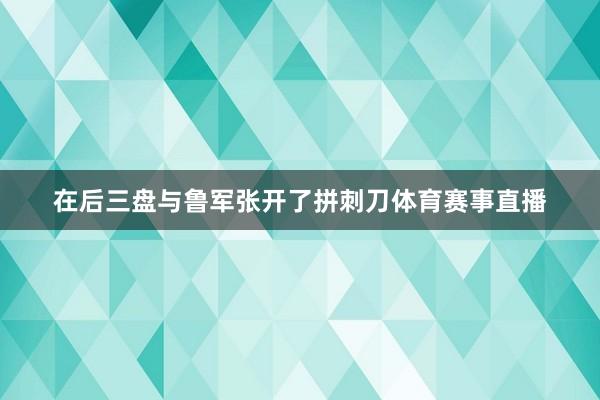 在后三盘与鲁军张开了拼刺刀体育赛事直播