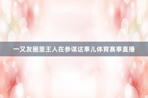 一又友圈里王人在参谋这事儿体育赛事直播