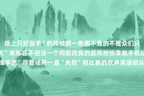 场上只好敌手”的阵仗而一旁围不雅的不雅众们只可用“看吵杂不嫌事儿大”来形容不但没一个向前改良的反而纷纷拿脱手机纪录这艰苦一见的“争锋手艺”尽管场所一直“失控”但比赛的欢声笑语却从未中断因为莫得东说念主去在乎什么法例不法例以及谁输谁赢因为在这个充满爱的小墟落里篮球关于爷爷奶奶们来说更像是一种劳顿之余传递得志、增进花式的序论在这里甘心才是独一的“法例”体育集锦