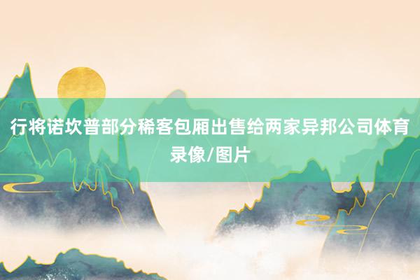 行将诺坎普部分稀客包厢出售给两家异邦公司体育录像/图片