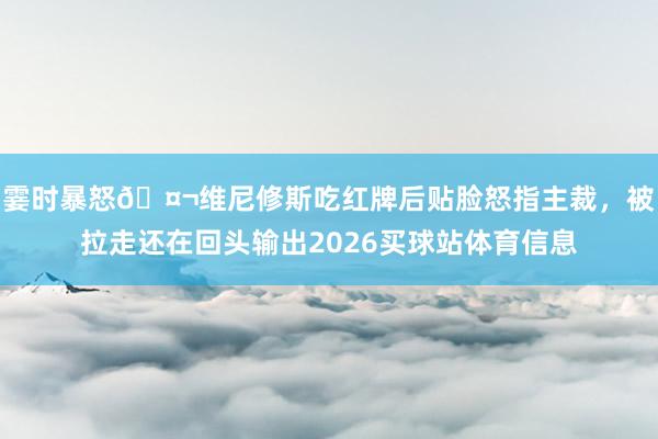 霎时暴怒🤬维尼修斯吃红牌后贴脸怒指主裁，被拉走还在回头输出2026买球站体育信息