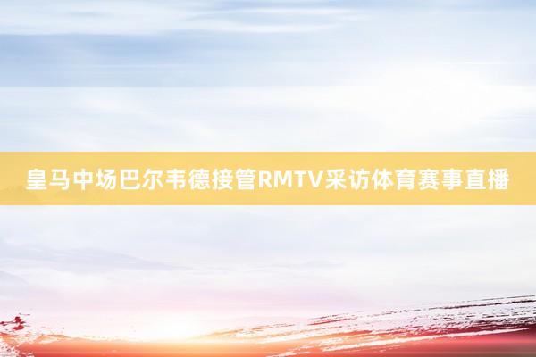 皇马中场巴尔韦德接管RMTV采访体育赛事直播