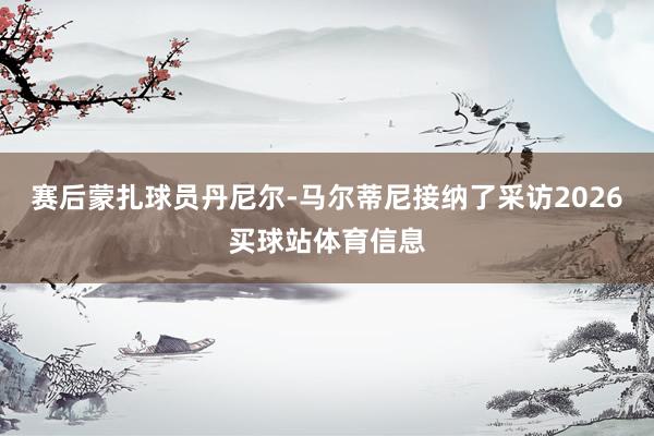 赛后蒙扎球员丹尼尔-马尔蒂尼接纳了采访2026买球站体育信息