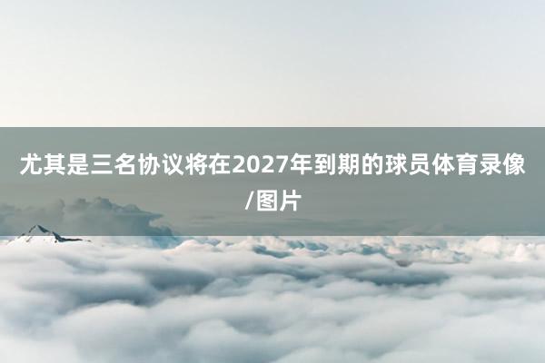 尤其是三名协议将在2027年到期的球员体育录像/图片