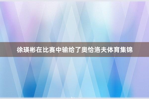 徐瑛彬在比赛中输给了奥恰洛夫体育集锦