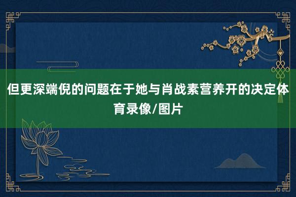 但更深端倪的问题在于她与肖战素营养开的决定体育录像/图片