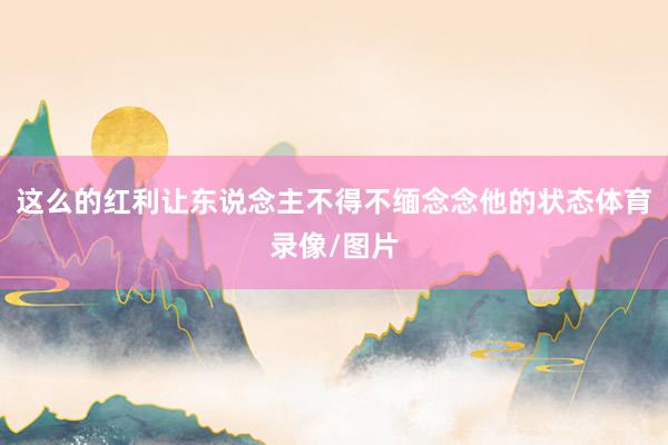 这么的红利让东说念主不得不缅念念他的状态体育录像/图片