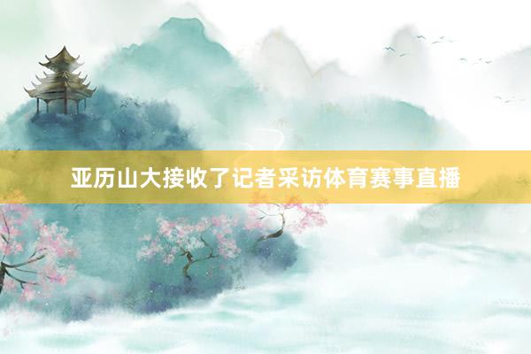 亚历山大接收了记者采访体育赛事直播