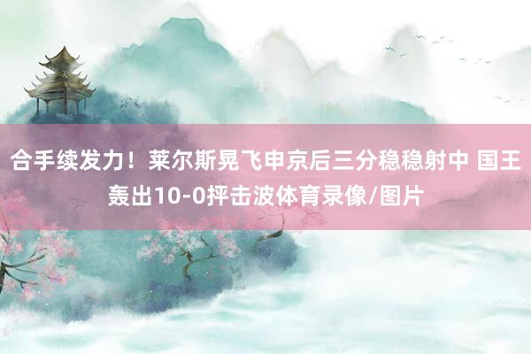 合手续发力！莱尔斯晃飞申京后三分稳稳射中 国王轰出10-0抨击波体育录像/图片
