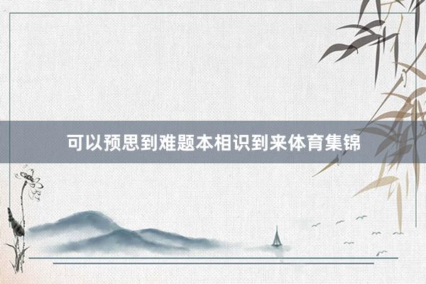 可以预思到难题本相识到来体育集锦