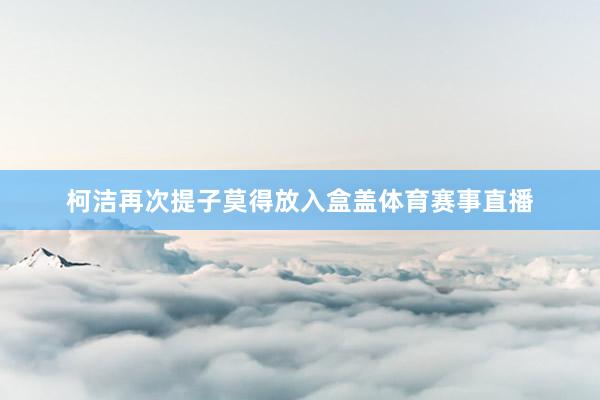 柯洁再次提子莫得放入盒盖体育赛事直播