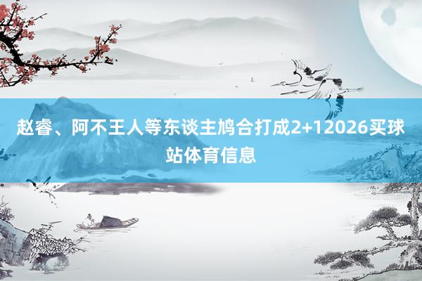 赵睿、阿不王人等东谈主鸠合打成2+12026买球站体育信息