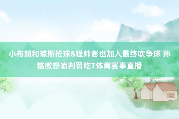 小布朗和琼斯抢球&程帅澎也加入最终吹争球 孙铭徽怒喷判罚吃T体育赛事直播