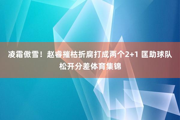凌霜傲雪！赵睿摧枯折腐打成两个2+1 匡助球队松开分差体育集锦