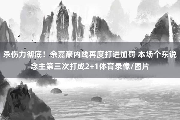 杀伤力彻底！余嘉豪内线再度打进加罚 本场个东说念主第三次打成2+1体育录像/图片
