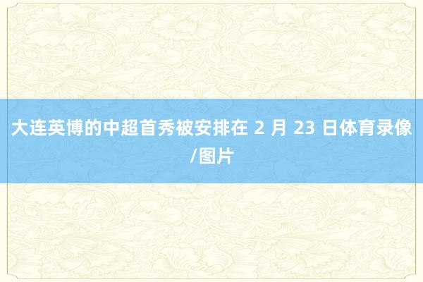 大连英博的中超首秀被安排在 2 月 23 日体育录像/图片