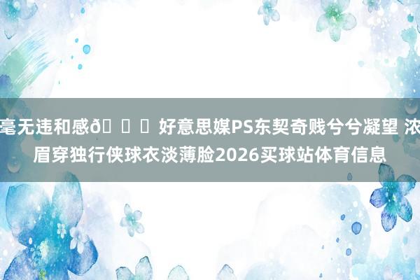毫无违和感😂好意思媒PS东契奇贱兮兮凝望 浓眉穿独行侠球衣淡薄脸2026买球站体育信息