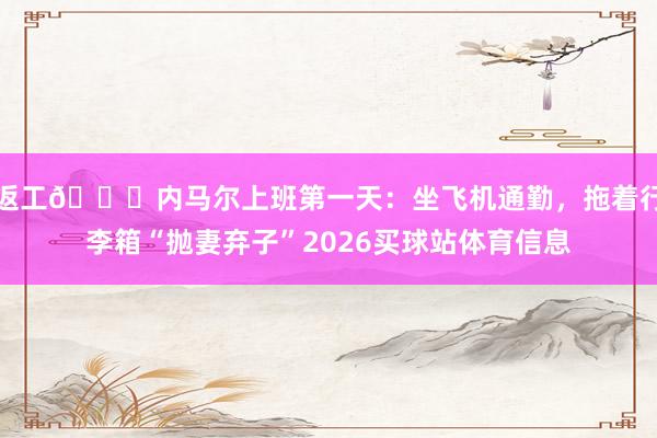 返工😂内马尔上班第一天:坐飞机通勤,拖着行李箱“抛妻弃子”2026买球站体育信息