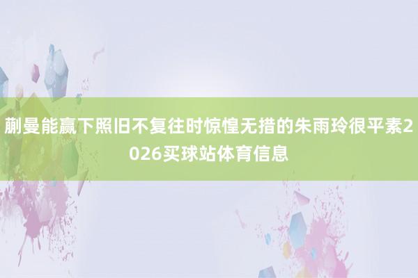 蒯曼能赢下照旧不复往时惊惶无措的朱雨玲很平素2026买球站体育信息
