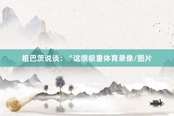 祖巴茨说谈：“这很极重体育录像/图片
