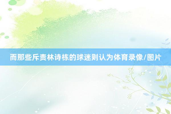 而那些斥责林诗栋的球迷则认为体育录像/图片