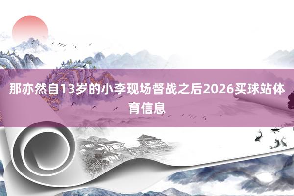 那亦然自13岁的小李现场督战之后2026买球站体育信息