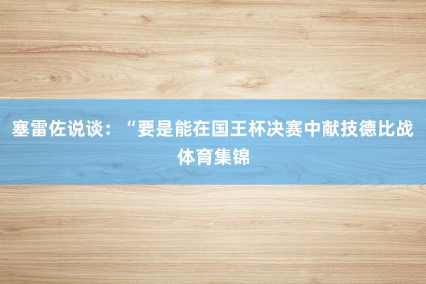 塞雷佐说谈：“要是能在国王杯决赛中献技德比战体育集锦
