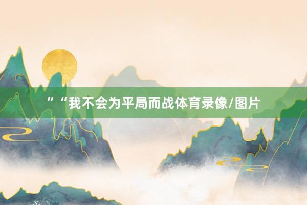 ”　　“我不会为平局而战体育录像/图片