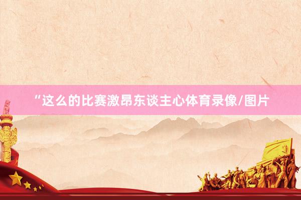 “这么的比赛激昂东谈主心体育录像/图片