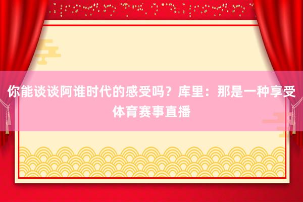你能谈谈阿谁时代的感受吗？库里：那是一种享受体育赛事直播