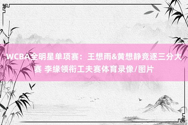 WCBA全明星单项赛：王想雨&黄想静竞逐三分大赛 李缘领衔工夫赛体育录像/图片