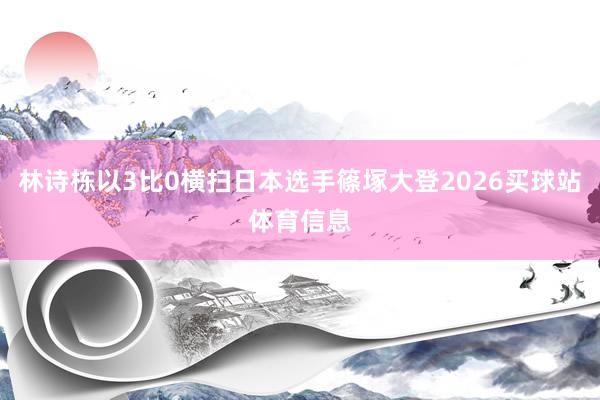 林诗栋以3比0横扫日本选手篠塚大登2026买球站体育信息