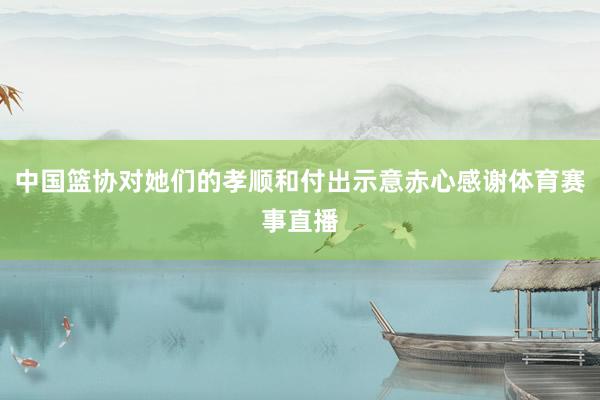 中国篮协对她们的孝顺和付出示意赤心感谢体育赛事直播