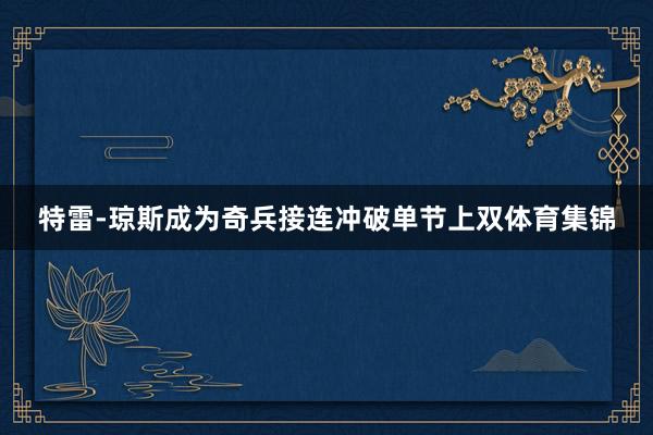 特雷-琼斯成为奇兵接连冲破单节上双体育集锦