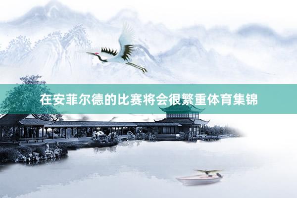 在安菲尔德的比赛将会很繁重体育集锦
