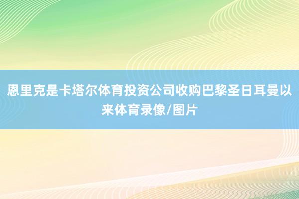 恩里克是卡塔尔体育投资公司收购巴黎圣日耳曼以来体育录像/图片
