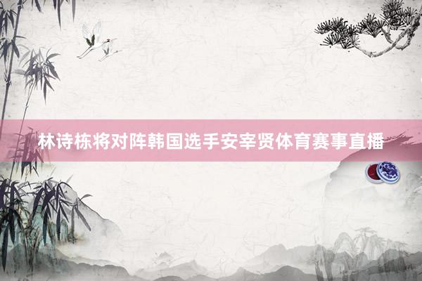 林诗栋将对阵韩国选手安宰贤体育赛事直播