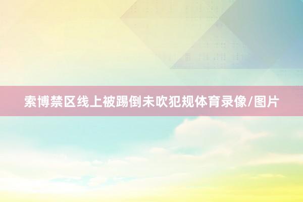 索博禁区线上被踢倒未吹犯规体育录像/图片