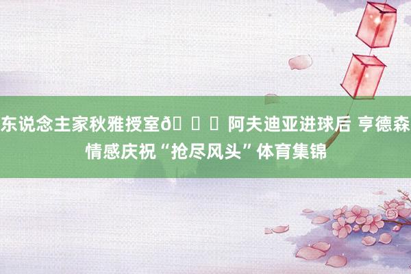 东说念主家秋雅授室😂阿夫迪亚进球后 亨德森情感庆祝“抢尽风头”体育集锦