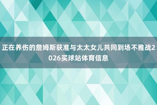 正在养伤的詹姆斯获准与太太女儿共同到场不雅战2026买球站体育信息