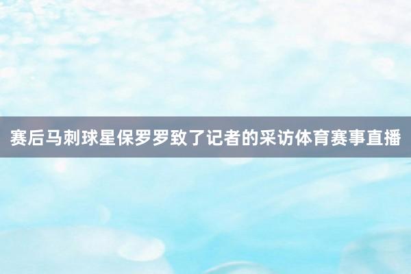赛后马刺球星保罗罗致了记者的采访体育赛事直播