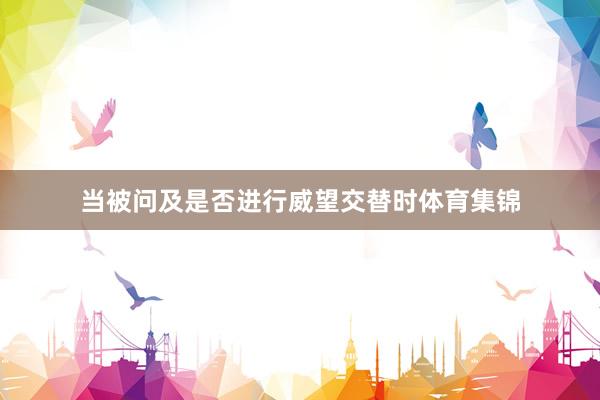 当被问及是否进行威望交替时体育集锦