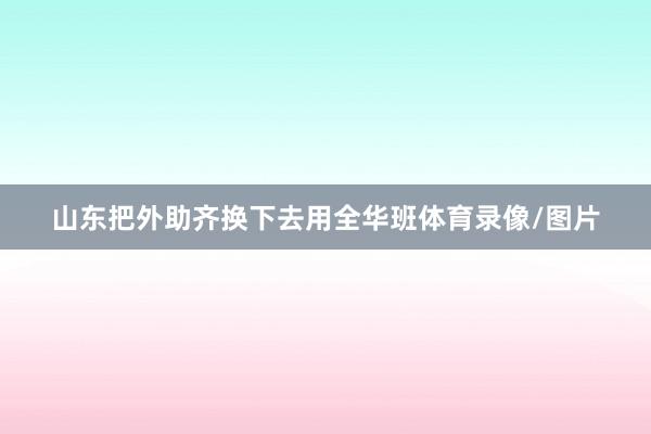 山东把外助齐换下去用全华班体育录像/图片