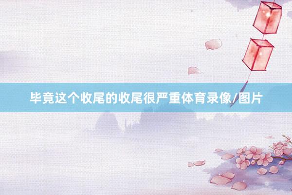 毕竟这个收尾的收尾很严重体育录像/图片