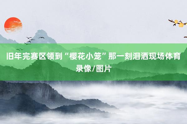 旧年完赛区领到“樱花小笼”那一刻泪洒现场体育录像/图片