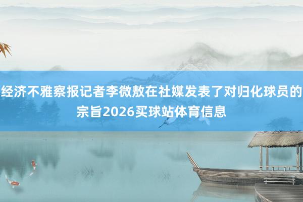 经济不雅察报记者李微敖在社媒发表了对归化球员的宗旨2026买球站体育信息